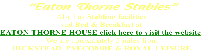 “Eaton Thorne Stables” Also has Stabling facilities  and Bed & Breakfast at  EATON THORNE HOUSE click here to visit the website. We are aproximately 3 miles from HICKSTEAD, PYECOMBE & ROYAL LEISURE